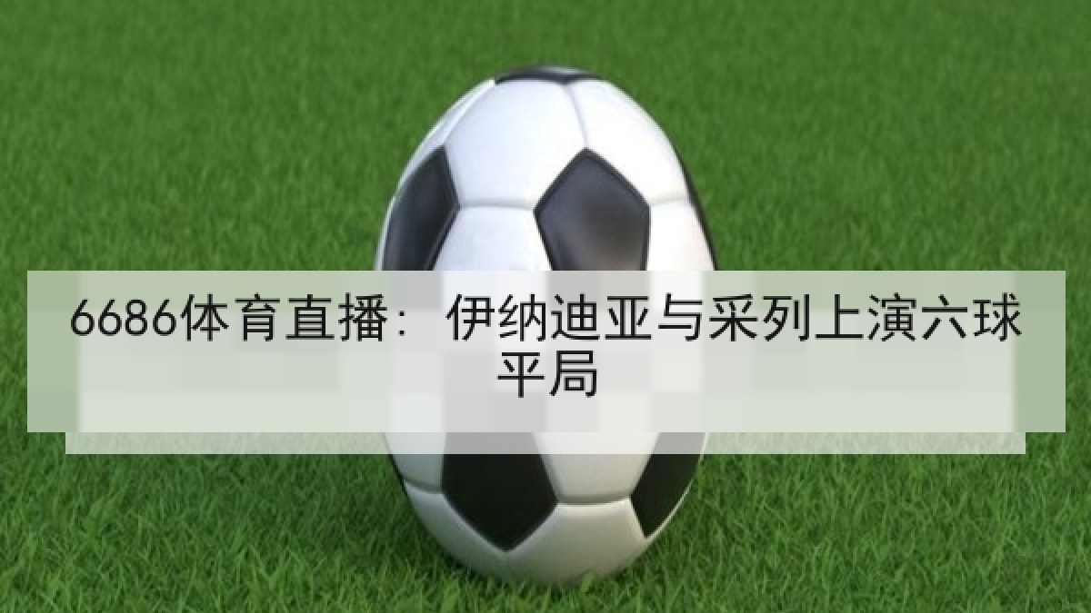 6686体育直播: 伊纳迪亚与采列上演六球平局