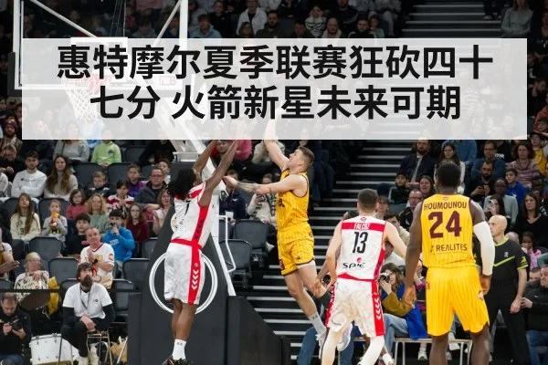惠特摩尔夏季联赛狂砍四十七分 火箭新星未来可期