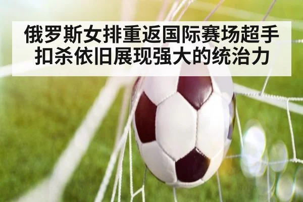 俄罗斯女排重返国际赛场超手扣杀依旧展现强大的统治力