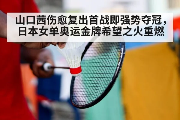 山口茜伤愈复出首战即强势夺冠，日本女单奥运金牌希望之火重燃